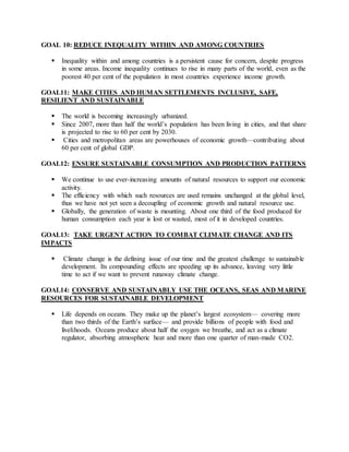 GOAL 10: REDUCE INEQUALITY WITHIN AND AMONG COUNTRIES
 Inequality within and among countries is a persistent cause for concern, despite progress
in some areas. Income inequality continues to rise in many parts of the world, even as the
poorest 40 per cent of the population in most countries experience income growth.
GOAL11: MAKE CITIES AND HUMAN SETTLEMENTS INCLUSIVE, SAFE,
RESILIENT AND SUSTAINABLE
 The world is becoming increasingly urbanized.
 Since 2007, more than half the world’s population has been living in cities, and that share
is projected to rise to 60 per cent by 2030.
 Cities and metropolitan areas are powerhouses of economic growth—contributing about
60 per cent of global GDP.
GOAL12: ENSURE SUSTAINABLE CONSUMPTION AND PRODUCTION PATTERNS
 We continue to use ever-increasing amounts of natural resources to support our economic
activity.
 The efficiency with which such resources are used remains unchanged at the global level,
thus we have not yet seen a decoupling of economic growth and natural resource use.
 Globally, the generation of waste is mounting. About one third of the food produced for
human consumption each year is lost or wasted, most of it in developed countries.
GOAL13: TAKE URGENT ACTION TO COMBAT CLIMATE CHANGE AND ITS
IMPACTS
 Climate change is the defining issue of our time and the greatest challenge to sustainable
development. Its compounding effects are speeding up its advance, leaving very little
time to act if we want to prevent runaway climate change.
GOAL14: CONSERVE AND SUSTAINABLY USE THE OCEANS, SEAS AND MARINE
RESOURCES FOR SUSTAINABLE DEVELOPMENT
 Life depends on oceans. They make up the planet’s largest ecosystem— covering more
than two thirds of the Earth’s surface— and provide billions of people with food and
livelihoods. Oceans produce about half the oxygen we breathe, and act as a climate
regulator, absorbing atmospheric heat and more than one quarter of man-made CO2.
 