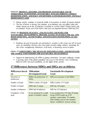 GOAL15: PROTECT, RESTORE AND PROMOTE SUSTAINABLE USE OF
TERRESTRIAL ECOSYSTEMS, SUSTAINABLY MANAGE FORESTS, COMBAT
DESERTIFICATION, AND HALT AND REVERSE LAND DEGRADATION AND HALT
BIODIVERSITY LOSS
 Human activity continues to erode the health of ecosystems on which all species depend.
 The loss of forests is slowing but continues at an alarming rate; one million plant and
animal species are at risk of extinction according to a recent United Nations report, and
an estimated 20 per cent of the Earth’s land area was degraded between 2000 and 2015
GOAL 16: PROMOTE PEACEFUL AND INCLUSIVE SOCIETIES FOR
SUSTAINABLE DEVELOPMENT, PROVIDE ACCESS TO JUSTICE FOR ALL AND
BUILD EFFECTIVE, ACCOUNTABLE AND INCLUSIVE INSTITUTIONS AT ALL
LEVELS
 Realizing the goal of peaceful, just and inclusive societies is still a long way off. In recent
years, no substantial advances have been made towards ending violence, promoting the
rule of law, strengthening institutions at all levels, or increasing access to justice.
GOAL 17: STRENGTHEN THE MEANS OF IMPLEMENTATION AND REVITALIZE
THE GLOBAL PARTNERSHIP FOR SUSTAINABLE DEVELOPMENT
 Support for implementing the SDGs is gaining momentum, but major challenges remain.
 A growing share of the global population has access to the Internet, and a Technology
Bank for LDCs has been established, yet the digital divide persists.
17 Differences between MDGs and SDGs are as follows:
Differences based
on
Millennium
DevelopmentGoals
Sustainable Development
Goals
Successor or
predecessor
MDGs are predecessor of
SDGs.
SDGs are successor to the MDGs.
Number of Goals MDGs consists of 8 goals SDGs consists of 17 goals
Number of targets MDG had 21 targets SDG has 169 targets
Number of indicators MDG had 60 indicators SDG has 232 indicators
Formulation of the
goals
It was produced by a small
group of technical experts
It was produced by UN Open Working
Group (OWG) made up of 30
members representing 70 countries.
SDG drafting process also included
intense consultation process among:
 