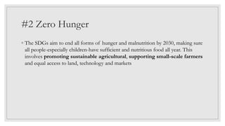 #2 Zero Hunger
◦ The SDGs aim to end all forms of hunger and malnutrition by 2030, making sure
all people-especially children-have sufficient and nutritious food all year. This
involves promoting sustainable agricultural, supporting small-scale farmers
and equal access to land, technology and markets
 