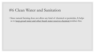 #6 Clean Water and Sanitation
◦ Since natural farming does not allow any kind of chemical or pesticides, It helps
us to keep groud water and other freash water reserves chemical residues free.
 