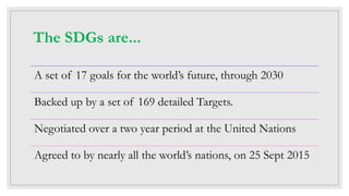 The SDGs are...
A set of 17 goals for the world’s future, through 2030
Backed up by a set of 169 detailed Targets.
Negotiated over a two year period at the United Nations
Agreed to by nearly all the world’s nations, on 25 Sept 2015
 
