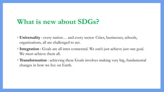 What is new about SDGs?
◦ Universality : every nation… and every sector. Cities, businesses, schools,
organizations, all are challenged to act.
◦ Integration : Goals are all inter connected. We can’t just achieve just one goal.
We must achieve them all.
◦ Transformation : achieving these Goals involves making very big, fundamental
changes in how we live on Earth.
 