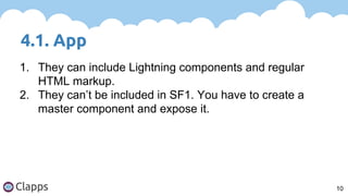 4.1. App
10
1. They can include Lightning components and regular
HTML markup.
2. They can’t be included in SF1. You have to create a
master component and expose it.
 