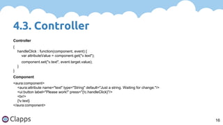 4.3. Controller
16
Controller
{
handleClick : function(component, event) {
var attributeValue = component.get("v.text");
component.set("v.text", event.target.value);
}
}
Component
<aura:component>
<aura:attribute name="text" type="String" default="Just a string. Waiting for change."/>
<ui:button label="Please work!" press="{!c.handleClick}"/>
<br/>
{!v.text}
</aura:component>
 