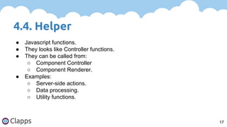 4.4. Helper
17
● Javascript functions.
● They looks like Controller functions.
● They can be called from:
○ Component Controller
○ Component Renderer.
● Examples:
○ Server-side actions.
○ Data processing.
○ Utility functions.
 