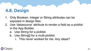 4.8. Design
25
1. Only Boolean, Integer or String attributes can be
exposed in design files.
2. Use ‘datasource’ attribute to render a field as a picklist
in the App Builder.
a. Use String for a picklist.
b. Use String[] for a multi-picklist.
i. This never worked for me. Any ideas?
 