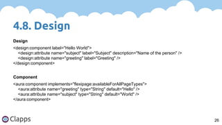 4.8. Design
26
Design
<design:component label="Hello World">
<design:attribute name="subject" label="Subject" description="Name of the person" />
<design:attribute name="greeting" label="Greeting" />
</design:component>
Component
<aura:component implements="flexipage:availableForAllPageTypes">
<aura:attribute name="greeting" type="String" default="Hello" />
<aura:attribute name="subject" type="String" default="World" />
</aura:component>
 