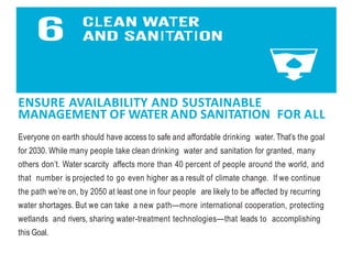 ENSURE AVAILABILITY AND SUSTAINABLE
MANAGEMENT OF WATER AND SANITATION FOR ALL
Everyone on earth should have access to safe and affordable drinking water. That’s the goal
for 2030. While many people take clean drinking water and sanitation for granted, many
others don’t. Water scarcity affects more than 40 percent of people around the world, and
that number is projected to go even higher as a result of climate change. If we continue
the path we’re on, by 2050 at least one in four people are likely to be affected by recurring
water shortages. But we can take a new path—more international cooperation, protecting
wetlands and rivers, sharing water-treatment technologies—that leads to accomplishing
this Goal.
 