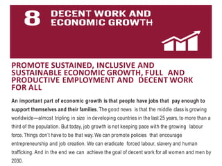 PROMOTE SUSTAINED, INCLUSIVE AND
SUSTAINABLE ECONOMIC GROWTH, FULL AND
PRODUCTIVE EMPLOYMENT AND DECENT WORK
FOR ALL
An important part of economic growth is that people have jobs that pay enough to
support themselves and their families. The good news is that the middle class is growing
worldwide—almost tripling in size in developing countries in the last 25 years, to more than a
third of the population. But today, job growth is not keeping pace with the growing labour
force. Things don’t have to be that way. We can promote policies that encourage
entrepreneurship and job creation. We can eradicate forced labour, slavery and human
trafficking. And in the end we can achieve the goal of decent work for all women and men by
2030.
 