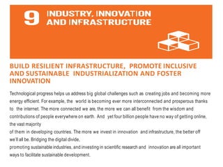 BUILD RESILIENT INFRASTRUCTURE, PROMOTE INCLUSIVE
AND SUSTAINABLE INDUSTRIALIZATION AND FOSTER
INNOVATION
Technological progress helps us address big global challenges such as creating jobs and becoming more
energy efficient. For example, the world is becoming ever more interconnected and prosperous thanks
to the internet. The more connected we are, the more we can all benefit from the wisdom and
contributions of people everywhere on earth. And yet four billion people have no way of getting online,
the vast majority
of them in developing countries. The more we invest in innovation and infrastructure, the better off
we’ll all be. Bridging the digital divide,
promoting sustainable industries, and investing in scientific research and innovation are all important
ways to facilitate sustainable development.
 