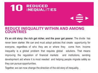REDUCE INEQUALITY WITHIN AND AMONG
COUNTRIES
It’s an old story: the rich get richer, and the poor get poorer. The divide has
never been starker. We can and must adopt policies that create opportunity for
everyone, regardless of who they are or where they come from. Income
inequality is a global problem that requires global solutions. That means
improving the regulation of financial markets and institutions, sending
development aid where it is most needed and helping people migrate safely so
they can pursue opportunities.
Together, we can now change the direction of the old story of inequality.
 