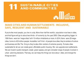 MAKE CITIES AND HUMAN SETTLEMENTS INCLUSIVE,
SAFE, RESILIENT AND SUSTAINABLE
If you’re like most people, you live in a city. More than half the world’s population now lives in cities,
and that figure will go to about two-thirds of humanity by the year 2050. Cities are getting bigger. In
1990 there were ten “mega-cities”with 10 million inhabitants or more. In 2014, there were 28 mega-
cities, home to 453 million people. Incredible, huh? A lot of people love cities; they’re centers of culture
and business and life.The thing is, they’re also often centers of extreme poverty. To make cities
sustainable for all, we can create good, affordable public housing. We can upgrade slum settlements.
We can invest in public transport, create green spaces, and get a broader range of people involved in
urban planning decisions. That way, we can keep the things we love about cities, and change the
things we don’t.
 