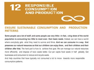 ENSURE SUSTAINABLE CONSUMPTION AND PRODUCTION
PATTERNS
Some people use a lot of stuff, and some people use very little—in fact, a big share of the world
population is consuming too little to meet even their basic needs. Instead, we can have a world
where everybody gets what they need to survive and thrive. And we can consume in a way that
preserves our natural resources so that our children can enjoy them, and their children and their
children after that. The hard part is how to achieve that goal. We can manage our natural resources
more efficiently and dispose of toxic waste better. Cut per capita food waste in half globally. Get
businesses and consumers to reduce and recycle waste.
And help countries that have typically not consumed a lot to move towards more responsible
consumption patterns.
 