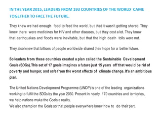 IN THE YEAR 2015, LEADERS FROM 193 COUNTRIES OF THE WORLD CAME
TOGETHER TO FACE THE FUTURE.
They knew we had enough food to feed the world, but that it wasn’t getting shared. They
knew there were medicines for HIV and other diseases, but they cost a lot. They knew
that earthquakes and floods were inevitable, but that the high death tolls were not.
They also knew that billions of people worldwide shared their hope for a better future.
So leaders from these countries created a plan called the Sustainable Development
Goals (SDGs).This set of 17 goals imagines a future just 15 years off that would be rid of
poverty and hunger, and safe from the worst effects of climate change. It’s an ambitious
plan.
The United Nations Development Programme (UNDP) is one of the leading organizations
working to fulfil the SDGs by the year 2030. Present in nearly 170 countries and territories,
we help nations make the Goals a reality.
We also champion the Goals so that people everywhere know how to do their part.
 