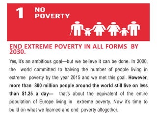END EXTREME POVERTY IN ALL FORMS BY
2030.
Yes, it’s an ambitious goal—but we believe it can be done. In 2000,
the world committed to halving the number of people living in
extreme poverty by the year 2015 and we met this goal. However,
more than 800 million people around the world still live on less
than $1.25 a day— that’s about the equivalent of the entire
population of Europe living in extreme poverty. Now it’s time to
build on what we learned and end poverty altogether.
 