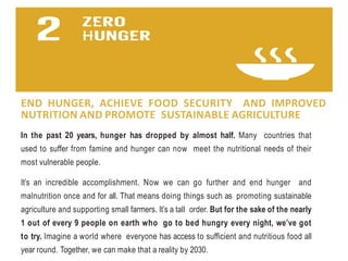 END HUNGER, ACHIEVE FOOD SECURITY AND IMPROVED
NUTRITION AND PROMOTE SUSTAINABLE AGRICULTURE
In the past 20 years, hunger has dropped by almost half. Many countries that
used to suffer from famine and hunger can now meet the nutritional needs of their
most vulnerable people.
It’s an incredible accomplishment. Now we can go further and end hunger and
malnutrition once and for all. That means doing things such as promoting sustainable
agriculture and supporting small farmers. It’s a tall order. But for the sake of the nearly
1 out of every 9 people on earth who go to bed hungry every night, we’ve got
to try. Imagine a world where everyone has access to sufficient and nutritious food all
year round. Together, we can make that a reality by 2030.
 