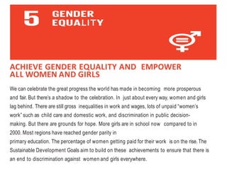 ACHIEVE GENDER EQUALITY AND EMPOWER
ALL WOMEN AND GIRLS
We can celebrate the great progress the world has made in becoming more prosperous
and fair. But there’s a shadow to the celebration. In just about every way, women and girls
lag behind. There are still gross inequalities in work and wages, lots of unpaid “women’s
work” such as child care and domestic work, and discrimination in public decision-
making. But there are grounds for hope. More girls are in school now compared to in
2000. Most regions have reached gender parity in
primary education. The percentage of women getting paid for their work is on the rise. The
Sustainable Development Goals aim to build on these achievements to ensure that there is
an end to discrimination against women and girls everywhere.
 