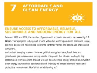 ENSURE ACCESS TO AFFORDABLE, RELIABLE,
SUSTAINABLE AND MODERN ENERGY FOR ALL
Between 1990 and 2010, the number of people with access to electricity increased by 1.7
billion. That’s progress to be proud of. And yet as the world’s population continues to rise,
still more people will need cheap energy to light their homes and streets, use phones and
computers,
and do their everyday business. How we get that energy is at issue; fossil fuels and
greenhouse gas emissions are making drastic changes in the climate, leading to big
problems on every continent. Instead, we can become more energy-efficient and invest in
clean energy sources such as solar and wind. That way we’ll meet electricity needs and
protect the environment. How’s that for a balancing act?
 
