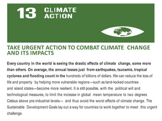 TAKE URGENT ACTION TO COMBAT CLIMATE CHANGE
AND ITS IMPACTS
Every country in the world is seeing the drastic effects of climate change, some more
than others. On average, the annual losses just from earthquakes, tsunamis, tropical
cyclones and flooding count in the hundreds of billions of dollars. We can reduce the loss of
life and property by helping more vulnerable regions—such as land-locked countries
and island states—become more resilient. It is still possible, with the political will and
technological measures, to limit the increase in global mean temperature to two degrees
Celsius above pre-industrial levels— and thus avoid the worst effects of climate change. The
Sustainable Development Goals lay out a way for countries to work together to meet this urgent
challenge.
 
