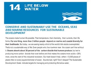 CONSERVE AND SUSTAINABLY USE THE OCEANS, SEAS
AND MARINE RESOURCES FOR SUSTAINABLE
DEVELOPMENT
The oceans make human life possible. Their temperature, their chemistry, their currents, their life
forms. For one thing, more than 3 billion people depend on marine and coastal diversity for
their livelihoods. But today we are seeing nearly a third of the world’s fish stocks overexploited.
That’s not a sustainable way of life. Even people who live nowhere near the ocean can’t live without
it. Oceans absorb about 30 percent of the carbon dioxide that humans produce; but we’re
producing more carbon dioxide than ever before and that makes the oceans more acidic—26%
more, since the start of the industrial revolution. Our trash doesn’t help either—13,000 pieces of
plastic litter on every square kilometer of ocean. Sounds bad, right? Don’t despair! The Sustainable
Development Goals indicate targets for managing and protecting life below water.
 