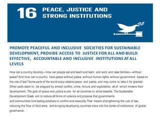 PROMOTE PEACEFUL AND INCLUSIVE SOCIETIES FOR SUSTAINABLE
DEVELOPMENT, PROVIDE ACCESS TO JUSTICE FOR ALL AND BUILD
EFFECTIVE, ACCOUNTABLE AND INCLUSIVE INSTITUTIONS AT ALL
LEVELS
How can a country develop—how can people eat and teach and learn and work and raise families—without
peace? And how can a country have peace without justice, without human rights, without government based on
the rule of law? Some parts of the world enjoy relative peace and justice, and may come to take it for granted.
Other parts seem to be plagued by armed conflict, crime, torture and exploitation, all of which hinders their
development. The goal of peace and justice is one for all countries to strive towards. The Sustainable
Development Goals aim to reduce all forms of violence and propose that governments
and communities find lasting solutions to conflict and insecurity.That means strengthening the rule of law,
reducing the flow of illicit arms, and bringing developing countries more into the center of institutions of global
governance.
 