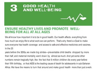ENSURE HEALTHY LIVES AND PROMOTE WELL-
BEING FOR ALL AT ALL AGES
We all know how important it is to be in good health. Our health affects everything from
how much we enjoy life to what work we can perform. That’s why there’s a Goal to make
sure everyone has health coverage and access to safe and effective medicines and vaccines.
In the 25
years before the SDGs, we made big strides—preventable child deaths dropped by more
than half, and maternal mortality went down by almost as much. And yet some other
numbers remain tragically high, like the fact that 6 million children die every year before
their fifth birthday, or that AIDS is the leading cause of death for adolescents in sub-Saharan
Africa. We have the means to turn that around and make good health more than just a wish.
 