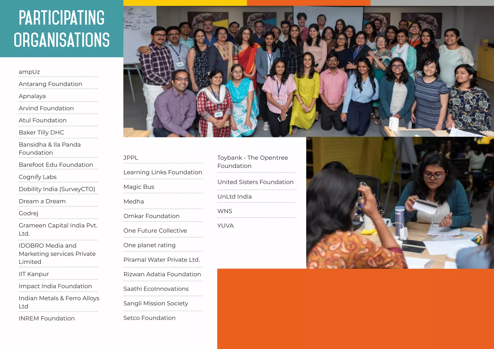 Participating
organisations
ampUz
Atul Foundation
Bansidha & Ila Panda
Foundation
Antarang Foundation
Apnalaya
Arvind Foundation
Baker Tilly DHC
Dobility India (SurveyCTO)
Grameen Capital India Pvt.
Ltd.
IIT Kanpur
Dream a Dream
Godrej
IDOBRO Media and
Marketing services Private
Limited
Barefoot Edu Foundation
INREM Foundation
Cognify Labs
Impact India Foundation
Indian Metals & Ferro Alloys
Ltd
Learning Links Foundation
Medha
Omkar Foundation
One planet rating
Piramal Water Private Ltd.
Rizwan Adatia Foundation
Saathi EcoInnovations
JPPL
Magic Bus
One Future Collective
Sangli Mission Society
Setco Foundation
WNS
Toybank - The Opentree
Foundation
United Sisters Foundation
YUVA
UnLtd India
 