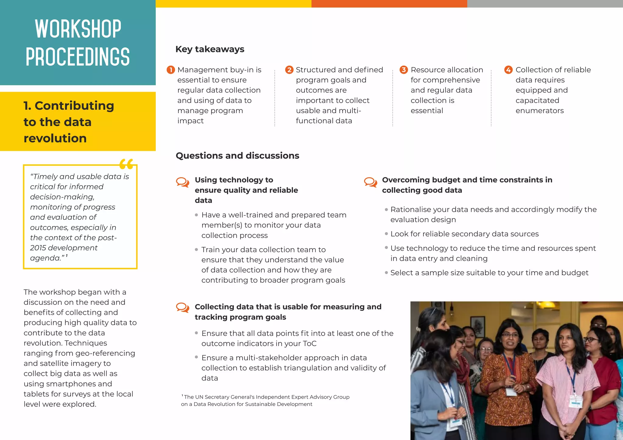 Workshop
proceedings
1. Contributing
to the data
revolution
““Timely and usable data is
critical for informed
decision-making,
monitoring of progress
and evaluation of
outcomes, especially in
the context of the post-
2015 development
1
agenda.”
The workshop began with a
discussion on the need and
beneﬁts of collecting and
producing high quality data to
contribute to the data
revolution. Techniques
ranging from geo-referencing
and satellite imagery to
collect big data as well as
using smartphones and
tablets for surveys at the local
level were explored.
Management buy-in is
essential to ensure
regular data collection
and using of data to
manage program
impact
Resource allocation
for comprehensive
and regular data
collection is
essential
Collection of reliable
data requires
equipped and
capacitated
enumerators
Structured and deﬁned
program goals and
outcomes are
important to collect
usable and multi-
functional data
Key takeaways
Overcoming budget and time constraints in
collecting good data
Rationalise your data needs and accordingly modify the
evaluation design
Look for reliable secondary data sources
Use technology to reduce the time and resources spent
in data entry and cleaning
Select a sample size suitable to your time and budget
1
The UN Secretary General's Independent Expert Advisory Group
on a Data Revolution for Sustainable Development
Using technology to
ensure quality and reliable
data
Collecting data that is usable for measuring and
tracking program goals
Train your data collection team to
ensure that they understand the value
of data collection and how they are
contributing to broader program goals
Have a well-trained and prepared team
member(s) to monitor your data
collection process
Ensure that all data points ﬁt into at least one of the
outcome indicators in your ToC
Ensure a multi-stakeholder approach in data
collection to establish triangulation and validity of
data
Questions and discussions
1 2 3 4
 