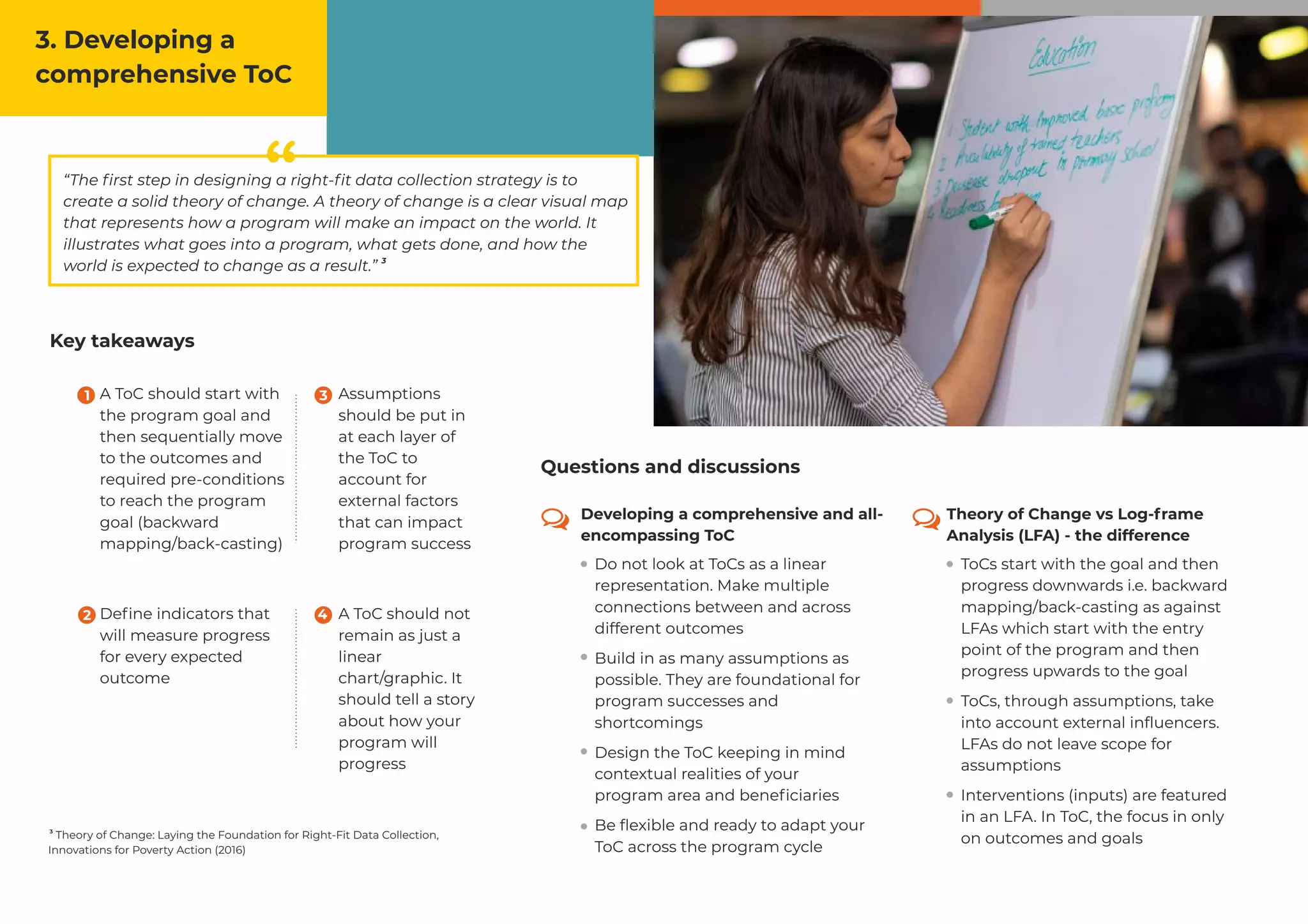 ““The ﬁrst step in designing a right-ﬁt data collection strategy is to
create a solid theory of change. A theory of change is a clear visual map
that represents how a program will make an impact on the world. It
illustrates what goes into a program, what gets done, and how the
3
world is expected to change as a result.”
A ToC should start with
the program goal and
then sequentially move
to the outcomes and
required pre-conditions
to reach the program
goal (backward
mapping/back-casting)
Deﬁne indicators that
will measure progress
for every expected
outcome
A ToC should not
remain as just a
linear
chart/graphic. It
should tell a story
about how your
program will
progress
Assumptions
should be put in
at each layer of
the ToC to
account for
external factors
that can impact
program success
Key takeaways
3
Theory of Change: Laying the Foundation for Right-Fit Data Collection,
Innovations for Poverty Action (2016)
3. Developing a
comprehensive ToC
Developing a comprehensive and all-
encompassing ToC
Theory of Change vs Log-frame
Analysis (LFA) - the difference
Do not look at ToCs as a linear
representation. Make multiple
connections between and across
different outcomes
Build in as many assumptions as
possible. They are foundational for
program successes and
shortcomings
Design the ToC keeping in mind
contextual realities of your
program area and beneﬁciaries
Be ﬂexible and ready to adapt your
ToC across the program cycle
ToCs start with the goal and then
progress downwards i.e. backward
mapping/back-casting as against
LFAs which start with the entry
point of the program and then
progress upwards to the goal
ToCs, through assumptions, take
into account external inﬂuencers.
LFAs do not leave scope for
assumptions
Interventions (inputs) are featured
in an LFA. In ToC, the focus in only
on outcomes and goals
1 3
2 4
Questions and discussions
 