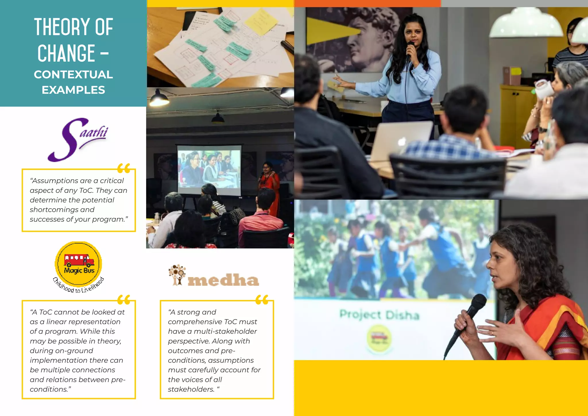 ““Assumptions are a critical
aspect of any ToC. They can
determine the potential
shortcomings and
successes of your program.”
““A ToC cannot be looked at
as a linear representation
of a program. While this
may be possible in theory,
during on-ground
implementation there can
be multiple connections
and relations between pre-
conditions.”
““A strong and
comprehensive ToC must
have a multi-stakeholder
perspective. Along with
outcomes and pre-
conditions, assumptions
must carefully account for
the voices of all
stakeholders. “
CONTEXTUAL
EXAMPLES
Theory of
Change –
 