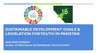 SUSTAINABLE DEVELOPMENT GOALS &
LEGISLATION FORYOUTH IN PAKISTAN
ASAD RAZA QURESHI
GLOBAL CITIZEN, SOCIAL ENTREPRENEUR, YOUTH ACTIVIST.
 