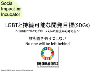 Copyright © 2016 Akima Takehito All Rights Reserved.
LGBTと持続可能な開発目標(SDGs)
～LGBTについてグローバルの潮流から考える～
誰も置き去りにしない
No one will be left behind
Social
Impact
Incubator
 