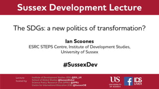 The SDGs: a new politics of
transformation?
Ian Scoones
ESRC STEPS Centre,
Institute of Development Studies, University of Sussex
 