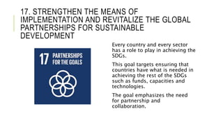 17. STRENGTHEN THE MEANS OF
IMPLEMENTATION AND REVITALIZE THE GLOBAL
PARTNERSHIPS FOR SUSTAINABLE
DEVELOPMENT
Every country and every sector
has a role to play in achieving the
SDGs.
This goal targets ensuring that
countries have what is needed in
achieving the rest of the SDGs
such as funds, capacities and
technologies.
The goal emphasizes the need
for partnership and
collaboration.
 