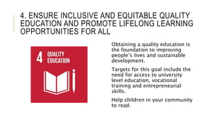 4. ENSURE INCLUSIVE AND EQUITABLE QUALITY
EDUCATION AND PROMOTE LIFELONG LEARNING
OPPORTUNITIES FOR ALL
Obtaining a quality education is
the foundation to improving
people’s lives and sustainable
development.
Targets for this goal include the
need for access to university
level education, vocational
training and entrepreneurial
skills.
Help children in your community
to read.
 