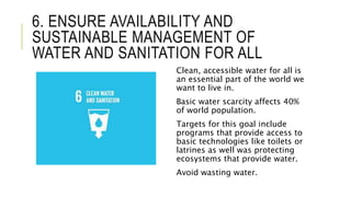 6. ENSURE AVAILABILITY AND
SUSTAINABLE MANAGEMENT OF
WATER AND SANITATION FOR ALL
Clean, accessible water for all is
an essential part of the world we
want to live in.
Basic water scarcity affects 40%
of world population.
Targets for this goal include
programs that provide access to
basic technologies like toilets or
latrines as well was protecting
ecosystems that provide water.
Avoid wasting water.
 