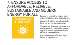7. ENSURE ACCESS TO
AFFORDABLE, RELIABLE,
SUSTAINABLE AND MODERN
ENERGY FOR ALL Energy is central to nearly every
major challenge and opportunity.
About 1.3 billion people globally
have no access to electricity.
Targets for this goal emphasize a
conversion to renewable sources
and a dramatic improvement in
efficiency everywhere.
Use only energy efficient light
bulbs or appliances.
 