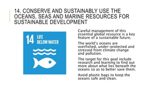 14. CONSERVE AND SUSTAINABLY USE THE
OCEANS, SEAS AND MARINE RESOURCES FOR
SUSTAINABLE DEVELOPMENT
Careful management of this
essential global resource is a key
feature of a sustainable future.
The world’s oceans are
overfished, under-protected and
stressed from climate change
and pollution.
The target for this goal include
research and learning to find out
more about what lies beneath the
oceans so as to better save them.
Avoid plastic bags to keep the
oceans safe and clean.
 