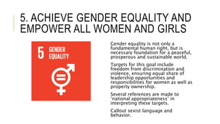 5. ACHIEVE GENDER EQUALITY AND
EMPOWER ALL WOMEN AND GIRLS
Gender equality is not only a
fundamental human right, but is
necessary foundation for a peaceful,
prosperous and sustainable world.
Targets for this goal include
freedom from discrimination and
violence, ensuring equal share of
leadership opportunities and
responsibilities for women as well as
property ownership.
Several references are made to
‘national appropriateness’ in
interpreting these targets.
Callout sexist language and
behavior.
 