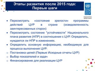 Этапы развития после 2015 года:
Первые шаги
 Пересмотреть «состояние зрелости» программы
действий ЦУР в стране (осведомленность
заинтересованных сторон)
 Пересмотреть состояние "устойчивости” Национального
плана развития (НПР) в соотношении с ЦУР. Определить,
нуждается ли НПР в изменениях.
 Определить основную информацию, необходимую для
процесса выполнения ЦУР:
o Постановка целей (Первые Исходные отчеты ЦУР)
o Выбор показателей и задач
o Финансирование для реализации ЦУР
 