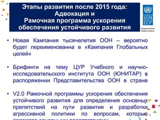 Этапы развития после 2015 года:
Адвокация и
Рамочная программа ускорения
обеспечения устойчивого развития
• Новая Кампания тысячелетия ООН – вероятно
будет переименованна в «Кампания Глобальных
целей»
• Брифинги на тему ЦУР Учебного и научно-
исследовательского института ООН (ЮНИТАР) в
распоряжении Представительства ООН в стране
• V2.0 Рамочной программы ускорения обеспечения
устойчивого развития для определения основных
препятствий на пути развития и разработки
агрессивной политики по вопросам, которые
 
