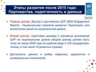 Этапы развития после 2015 года:
Партнерства, подотчетность и данные
 Первый доклад: Доклад о достижении ЦУР (SDG Engagement
Report) - Национальная стратегия развития "Адаптация» для
выполнения целей на национальном уровне.
 Второй доклад: подготовка доклада о прогрессе выполнения
ЦУР на национальном уровне (второй доклад должен быть
готов не позже 2020 года по крайней мере в 120 государствах-
членах, в том числе 10 развитых странах)
 Доступность данных и выбор надежных, адекватных и
универсальных показателей.
 