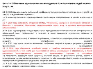 Цель 3 – Обеспечить здоровую жизнь и продвигать благосостояние людей во всех
возрастах
3.1 К 2030 году, уменьшить глобальный коэффициент материнской смертности до менее чем 70 на
100,000 рождений живого ребенка
3.2 К 2030 году прекратить предотвратимые случаи смерти новорожденных и детей в возрасте до 5
лет
3.3 К 2030 году остановить эпидемию СПИДа, туберкулеза, малярии и тропических болезней и
бороться с гепатитом, болезнями, передающимися через воду и другими инфекционными
заболеваниями
3.4 К 2030 году сократить на одну треть случаи преждевременной смертности от неинфекционных
заболеваний через профилактику и лечение, а также продвигать психическое здоровье и
благополучие
3.5 Укрепить профилактику и лечение наркомании, в том числе злоупотребления наркотиками и
вредного употребление алкоголя
3.6 К 2020 году вдвое сократить количество глобальных смертей и травм в результате дорожно-
транспортных происшествий
3.7 К 2030 году обеспечить всеобщий доступ к службам сексуального и репродуктивного
здравоохранения, в том числе для планирования семьи, информации и образования, а также
интеграция репродуктивного здоровья в национальные стратегии и программы
3.8 Обеспечить всеобщий охват здоровья, включая защиту от финансовых рисков, доступ к
качественным услугам здравоохранения, а также доступ к безопасным, эффективным, качественным
и доступным лекарственным средствам и вакцинам для всех
3.9 К 2030 году существенно уменьшить количество смертей и болезней от опасных химических
веществ и воздуха, загрязнения воды и почвы
 