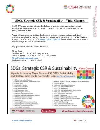 www.csrtraininginstitute.com T |+1.250.743.7619
SDGs, Strategic CSR & Sustainability – Video Channel
The CSR Training Institute is focused on helping companies, governments, international
organizations and development institutions to create and capture value where business meets
society and environment.
As part of this mission the Institute develops and produces resources that are made freely
available to the global community. Below is a collection of Vignette lectures on CSR, SDGs and
strategy. The link to the channel is http://bit.ly/Strategic-CSR and individual titles are accessible
directly through the links in the table below
Any questions or comments can be directed to
Wayne Dunn
President and Founder, CSR Training Institute
Former Professor of Practice in CSR, McGill University
Wayne@csrtraininginstitute.com
Tel/Text/WhatsApp +1.250.701.6088
 