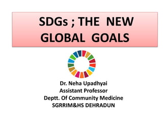 Dr. Neha Upadhyai
Assistant Professor
Deptt. Of Community Medicine
SGRRIM&HS DEHRADUN
SDGs ; THE NEW
GLOBAL GOALS
 