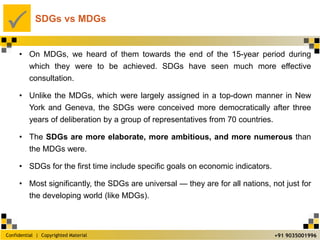 Confidential | Copyrighted Material
P
+91 9035001996
SDGs vs MDGs
• On MDGs, we heard of them towards the end of the 15-year period during
which they were to be achieved. SDGs have seen much more effective
consultation.
• Unlike the MDGs, which were largely assigned in a top-down manner in New
York and Geneva, the SDGs were conceived more democratically after three
years of deliberation by a group of representatives from 70 countries.
• The SDGs are more elaborate, more ambitious, and more numerous than
the MDGs were.
• SDGs for the first time include specific goals on economic indicators.
• Most significantly, the SDGs are universal — they are for all nations, not just for
the developing world (like MDGs).
 