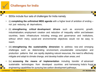 Confidential | Copyrighted Material
P
+91 9035001996
Challenges for India
• SDGs include four sets of challenges for India namely
• (i) completing the unfinished MDG agenda with a higher level of ambition of ending –
not just reducing all deprivations;
• (ii) strengthening critical development drivers such as economic growth,
industrialization, employment creation and reduction of inequality within and between
countries, basic infrastructure including energy, and governance and institutions,
without which many social and environmental objectives would not be easy to
reach;
• (iii) strengthening the sustainability dimension to address new and emerging
challenges such as deteriorating environment, unsustainable consumption and
production patterns that are rapidly depleting natural resources, the need to effectively
mitigate and adapt to climate change, and develop livable urban areas; and
• (iv) accessing the means of implementation including transfer of advanced
sustainable technologies from developed countries and harnessing India’s frugal
engineering capabilities for pursuing low carbon development pathways.
 