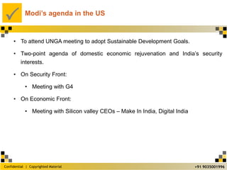 Confidential | Copyrighted Material
P
+91 9035001996
Modi’s agenda in the US
• To attend UNGA meeting to adopt Sustainable Development Goals.
• Two-point agenda of domestic economic rejuvenation and India’s security
interests.
• On Security Front:
• Meeting with G4
• On Economic Front:
• Meeting with Silicon valley CEOs – Make In India, Digital India
 