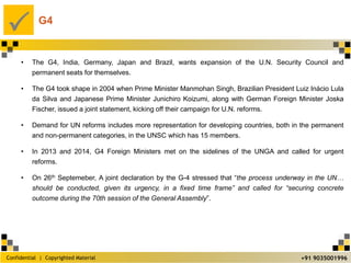Confidential | Copyrighted Material
P
+91 9035001996
G4
• The G4, India, Germany, Japan and Brazil, wants expansion of the U.N. Security Council and
permanent seats for themselves.
• The G4 took shape in 2004 when Prime Minister Manmohan Singh, Brazilian President Luiz Inácio Lula
da Silva and Japanese Prime Minister Junichiro Koizumi, along with German Foreign Minister Joska
Fischer, issued a joint statement, kicking off their campaign for U.N. reforms.
• Demand for UN reforms includes more representation for developing countries, both in the permanent
and non-permanent categories, in the UNSC which has 15 members.
• In 2013 and 2014, G4 Foreign Ministers met on the sidelines of the UNGA and called for urgent
reforms.
• On 26th Septemeber, A joint declaration by the G-4 stressed that “the process underway in the UN…
should be conducted, given its urgency, in a fixed time frame” and called for “securing concrete
outcome during the 70th session of the General Assembly”.
 