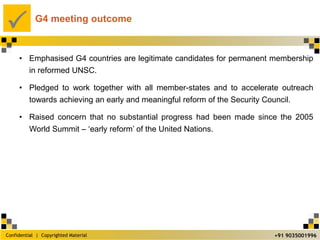 Confidential | Copyrighted Material
P
+91 9035001996
G4 meeting outcome
• Emphasised G4 countries are legitimate candidates for permanent membership
in reformed UNSC.
• Pledged to work together with all member-states and to accelerate outreach
towards achieving an early and meaningful reform of the Security Council.
• Raised concern that no substantial progress had been made since the 2005
World Summit – ‘early reform’ of the United Nations.
 